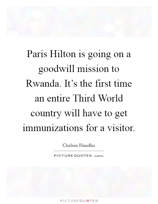 Paris Hilton is going on a goodwill mission to Rwanda. It’s the first time an entire Third World country will have to get immunizations for a visitor Picture Quote #1