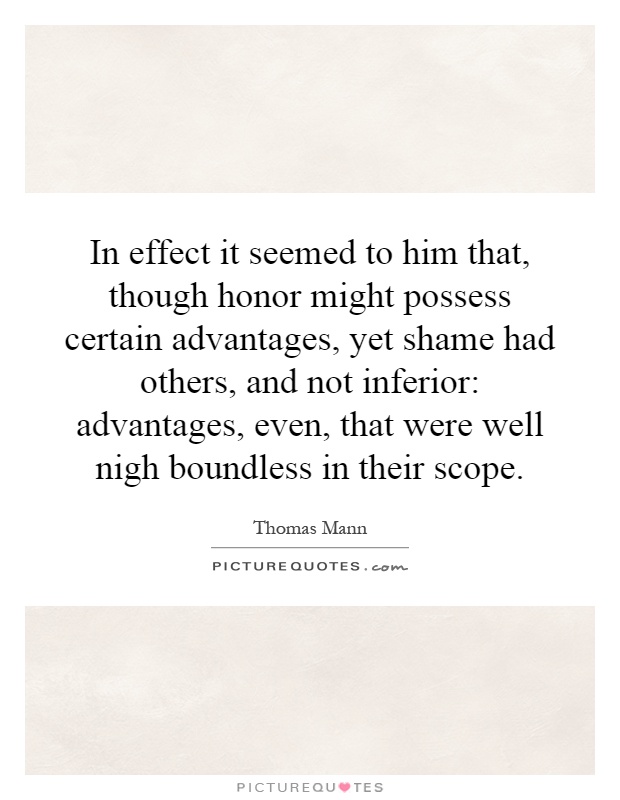 In effect it seemed to him that, though honor might possess certain advantages, yet shame had others, and not inferior: advantages, even, that were well nigh boundless in their scope Picture Quote #1