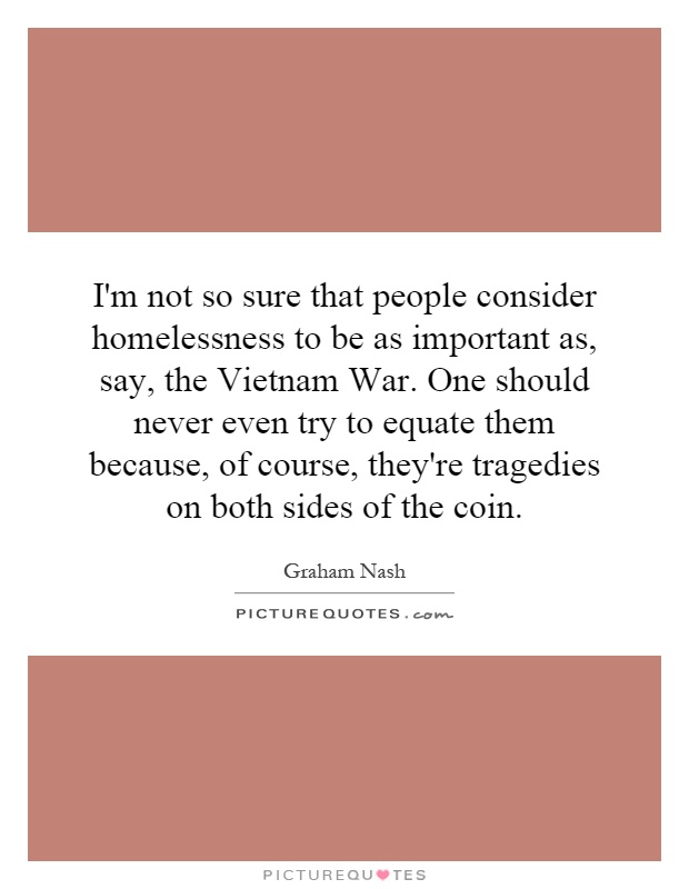 I'm not so sure that people consider homelessness to be as important as, say, the Vietnam War. One should never even try to equate them because, of course, they're tragedies on both sides of the coin Picture Quote #1