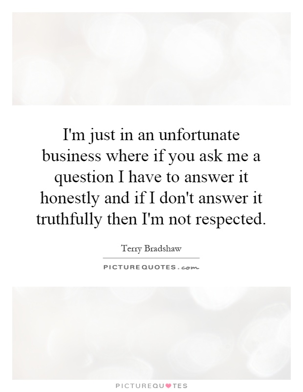 I'm just in an unfortunate business where if you ask me a question I have to answer it honestly and if I don't answer it truthfully then I'm not respected Picture Quote #1