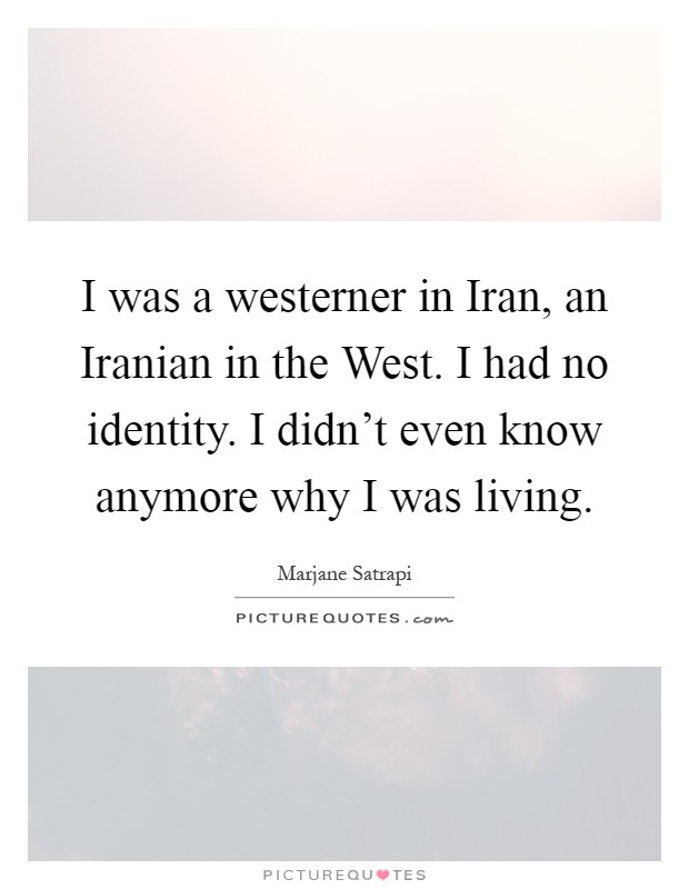 I was a westerner in Iran, an Iranian in the West. I had no identity. I didn't even know anymore why I was living Picture Quote #1