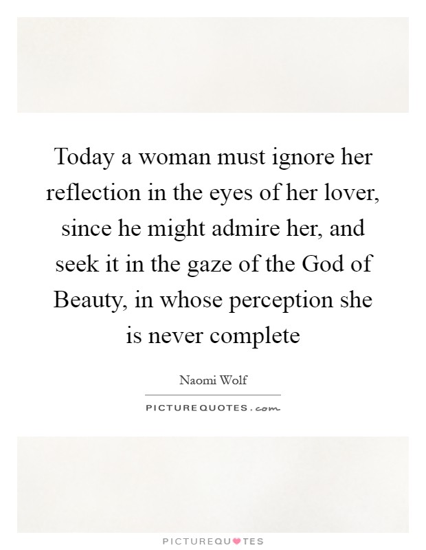 Today a woman must ignore her reflection in the eyes of her lover, since he might admire her, and seek it in the gaze of the God of Beauty, in whose perception she is never complete Picture Quote #1