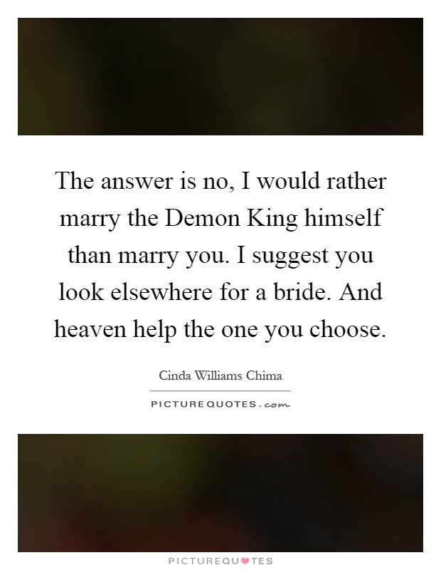 The answer is no, I would rather marry the Demon King himself than marry you. I suggest you look elsewhere for a bride. And heaven help the one you choose Picture Quote #1