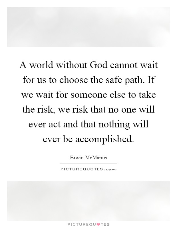 A world without God cannot wait for us to choose the safe path. If we wait for someone else to take the risk, we risk that no one will ever act and that nothing will ever be accomplished Picture Quote #1