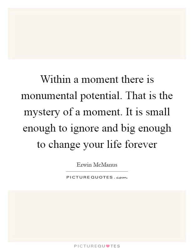 Within a moment there is monumental potential. That is the mystery of a moment. It is small enough to ignore and big enough to change your life forever Picture Quote #1