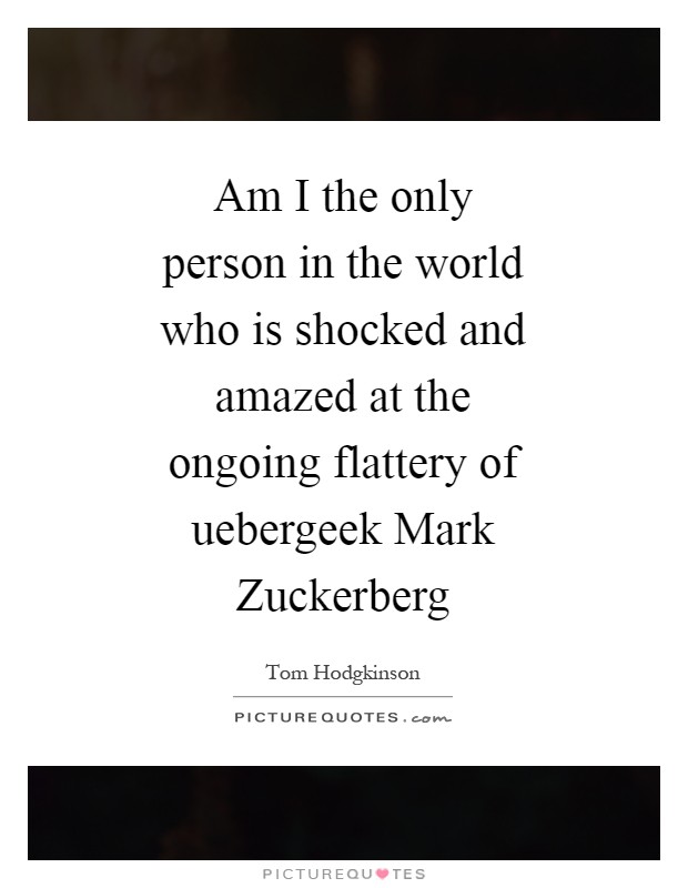 Am I the only person in the world who is shocked and amazed at the ongoing flattery of uebergeek Mark Zuckerberg Picture Quote #1