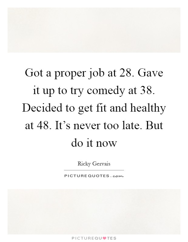Got a proper job at 28. Gave it up to try comedy at 38. Decided to get fit and healthy at 48. It’s never too late. But do it now Picture Quote #1