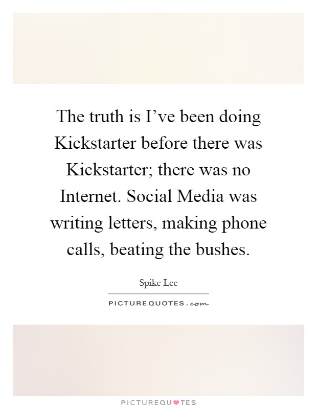 The truth is I’ve been doing Kickstarter before there was Kickstarter; there was no Internet. Social Media was writing letters, making phone calls, beating the bushes Picture Quote #1