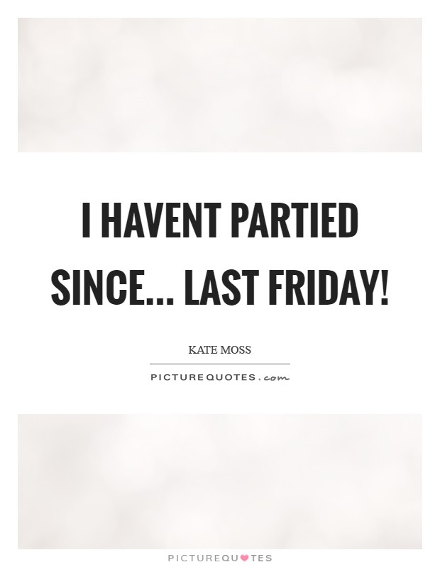 I havent partied since... last Friday! Picture Quote #1