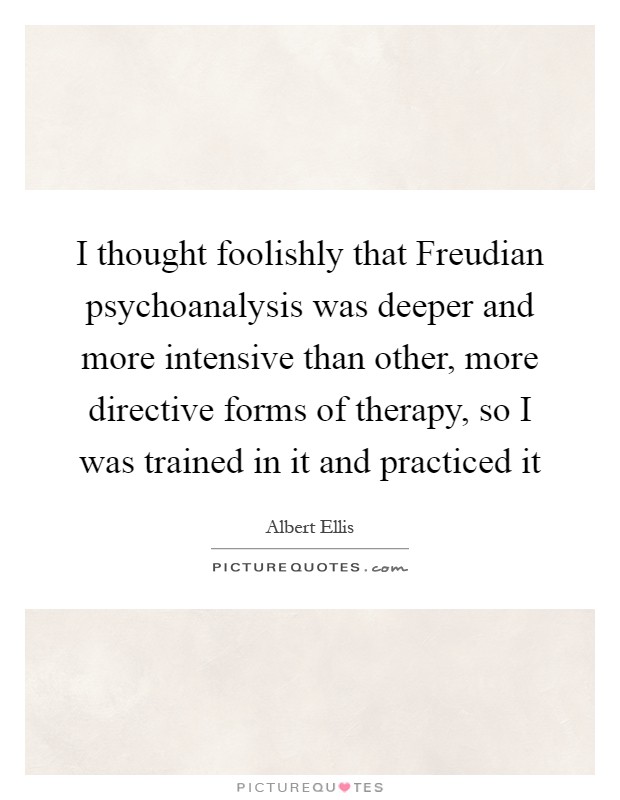 I thought foolishly that Freudian psychoanalysis was deeper and more intensive than other, more directive forms of therapy, so I was trained in it and practiced it Picture Quote #1