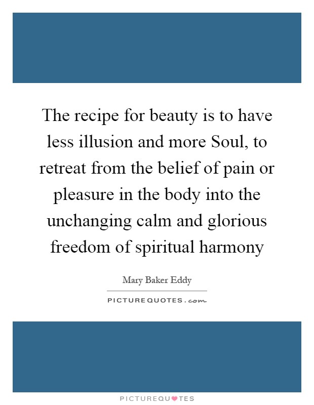 The recipe for beauty is to have less illusion and more Soul, to retreat from the belief of pain or pleasure in the body into the unchanging calm and glorious freedom of spiritual harmony Picture Quote #1