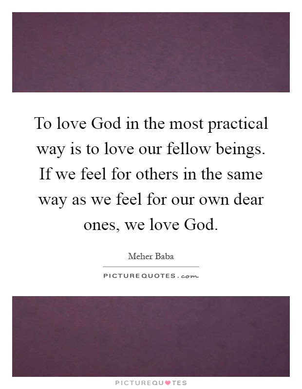 To love God in the most practical way is to love our fellow beings. If we feel for others in the same way as we feel for our own dear ones, we love God Picture Quote #1