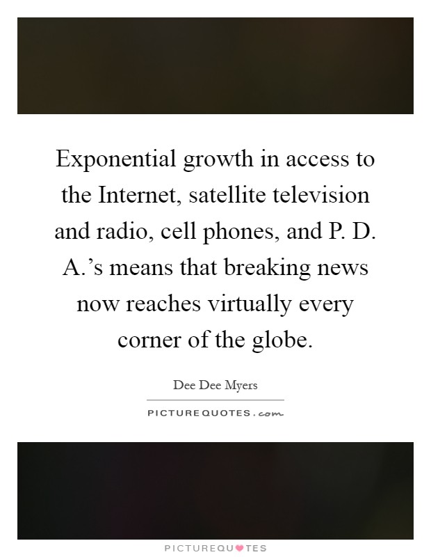 Exponential growth in access to the Internet, satellite television and radio, cell phones, and P. D. A.’s means that breaking news now reaches virtually every corner of the globe Picture Quote #1