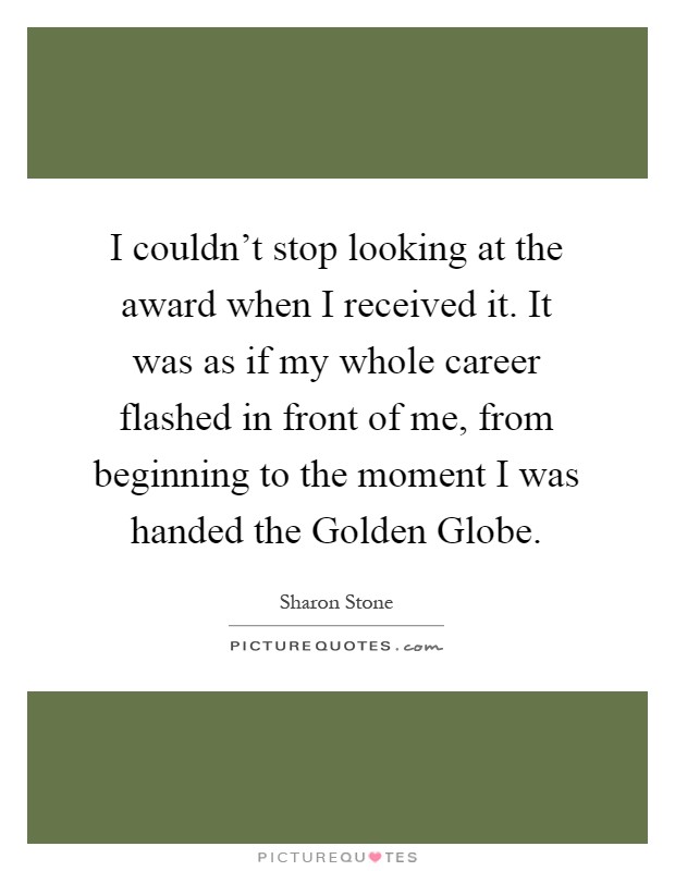 I couldn’t stop looking at the award when I received it. It was as if my whole career flashed in front of me, from beginning to the moment I was handed the Golden Globe Picture Quote #1
