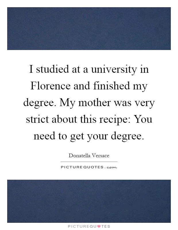I studied at a university in Florence and finished my degree. My mother was very strict about this recipe: You need to get your degree Picture Quote #1