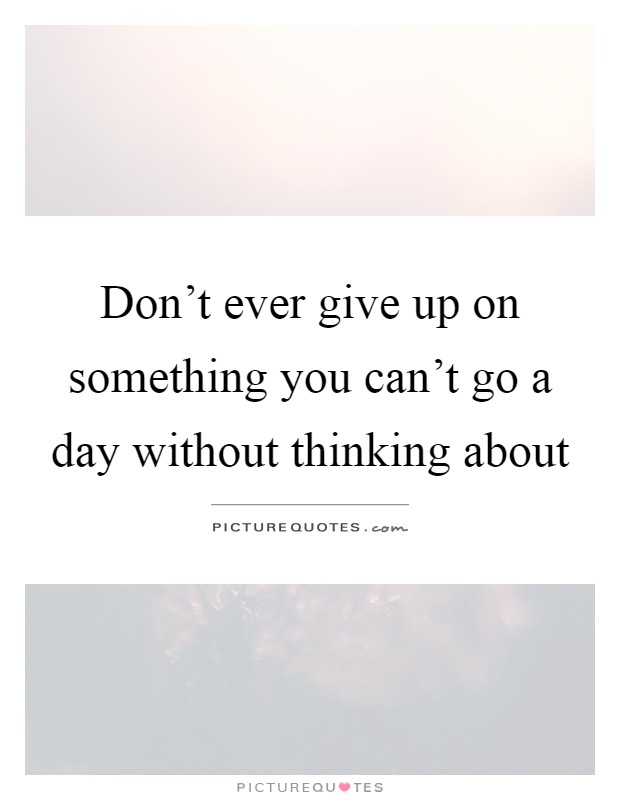 Don’t ever give up on something you can’t go a day without thinking about Picture Quote #1