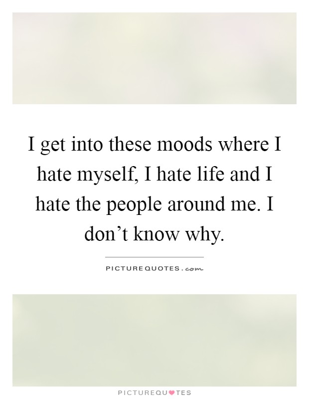 I get into these moods where I hate myself, I hate life and I hate the people around me. I don’t know why Picture Quote #1