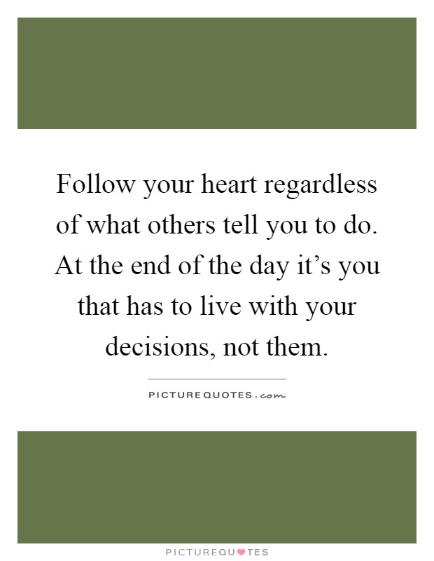 Follow your heart regardless of what others tell you to do. At the end of the day it’s you that has to live with your decisions, not them Picture Quote #1