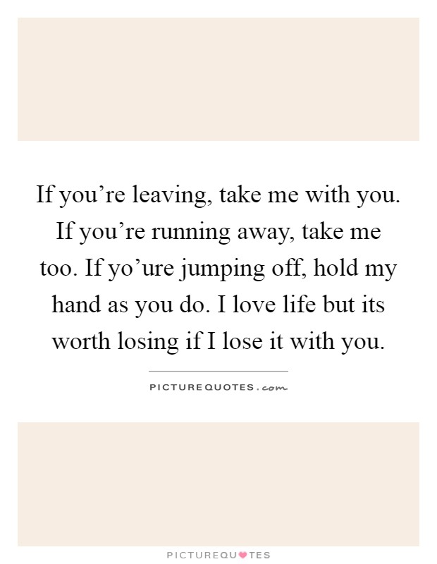 If you’re leaving, take me with you. If you’re running away, take me too. If yo’ure jumping off, hold my hand as you do. I love life but its worth losing if I lose it with you Picture Quote #1