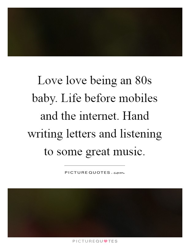 Love love being an 80s baby. Life before mobiles and the internet. Hand writing letters and listening to some great music Picture Quote #1