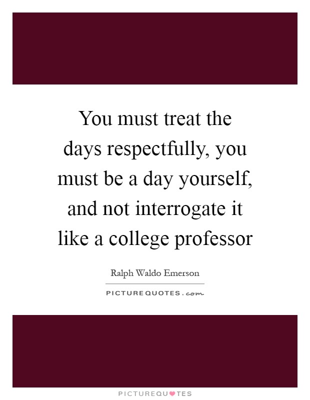 You must treat the days respectfully, you must be a day yourself, and not interrogate it like a college professor Picture Quote #1