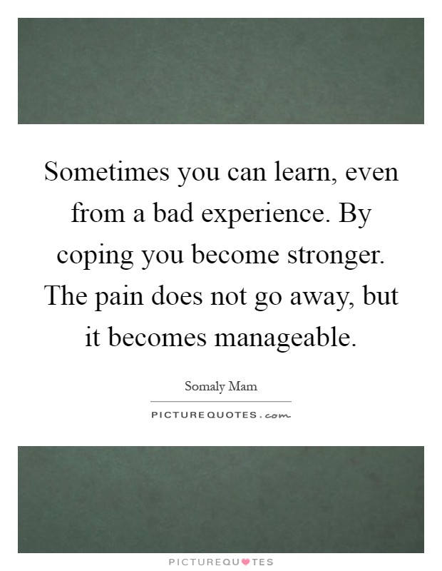 Sometimes you can learn, even from a bad experience. By coping you become stronger. The pain does not go away, but it becomes manageable Picture Quote #1