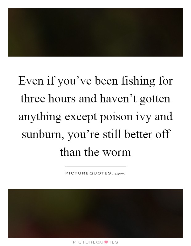 Even if you’ve been fishing for three hours and haven’t gotten anything except poison ivy and sunburn, you’re still better off than the worm Picture Quote #1