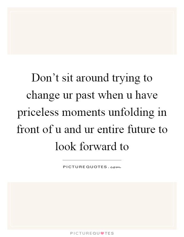 Don’t sit around trying to change ur past when u have priceless moments unfolding in front of u and ur entire future to look forward to Picture Quote #1