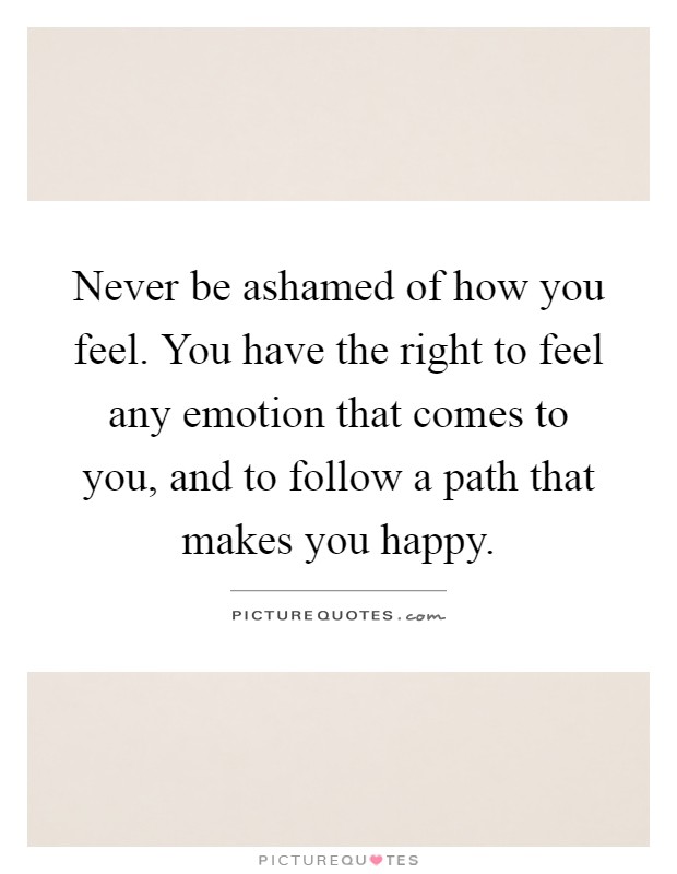 Never be ashamed of how you feel. You have the right to feel any emotion that comes to you, and to follow a path that makes you happy Picture Quote #1