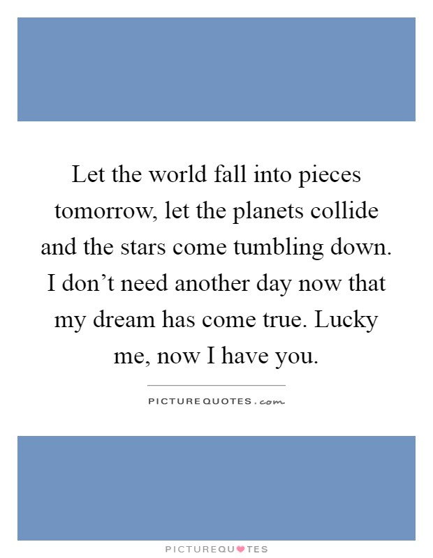 Let the world fall into pieces tomorrow, let the planets collide and the stars come tumbling down. I don’t need another day now that my dream has come true. Lucky me, now I have you Picture Quote #1