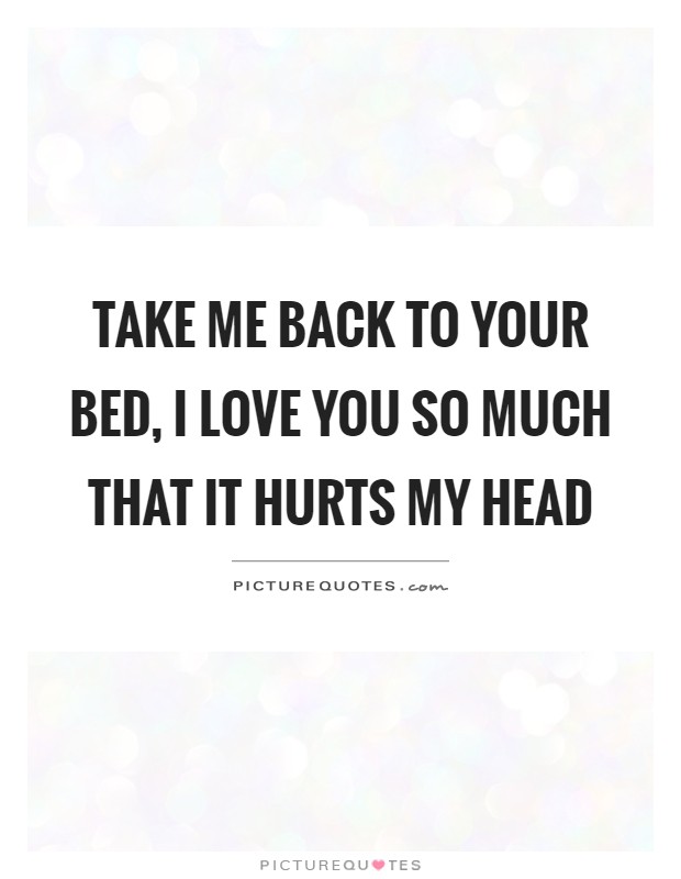 Take me back to your bed, I love you so much that it hurts my head Picture Quote #1