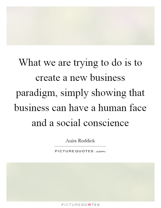 What we are trying to do is to create a new business paradigm, simply showing that business can have a human face and a social conscience Picture Quote #1