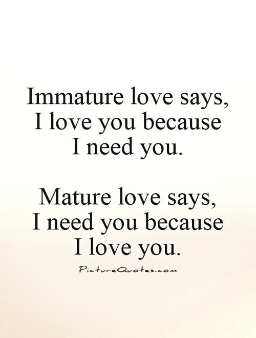 Immature love says, I love you because  I need you.   Mature love says,  I need you because  I love you Picture Quote #1