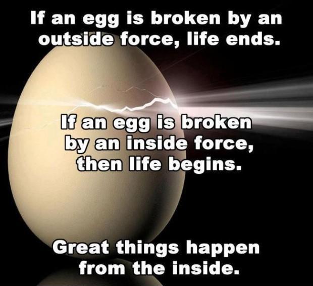 If an egg is broken by an outside force, life ends. If an egg is broken by an inside force, then life begins. Great things happen from the inside Picture Quote #1