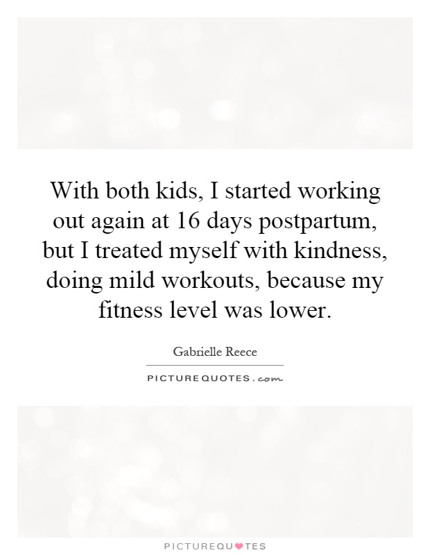 With both kids, I started working out again at 16 days postpartum, but I treated myself with kindness, doing mild workouts, because my fitness level was lower Picture Quote #1