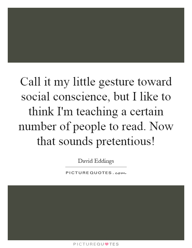 Call it my little gesture toward social conscience, but I like to think I'm teaching a certain number of people to read. Now that sounds pretentious! Picture Quote #1