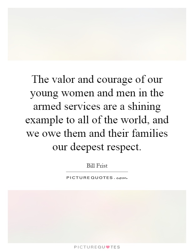 The valor and courage of our young women and men in the armed services are a shining example to all of the world, and we owe them and their families our deepest respect Picture Quote #1