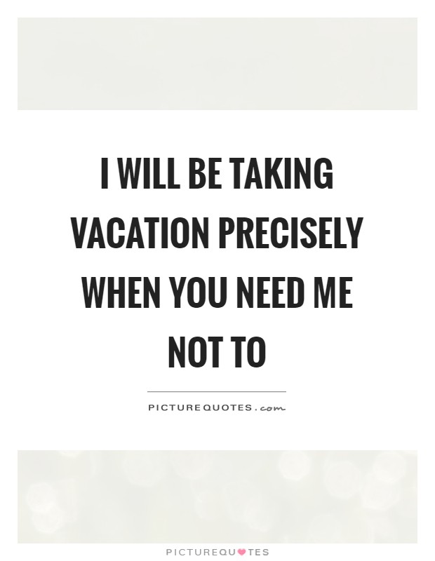 I will be taking vacation precisely when you need me not ...