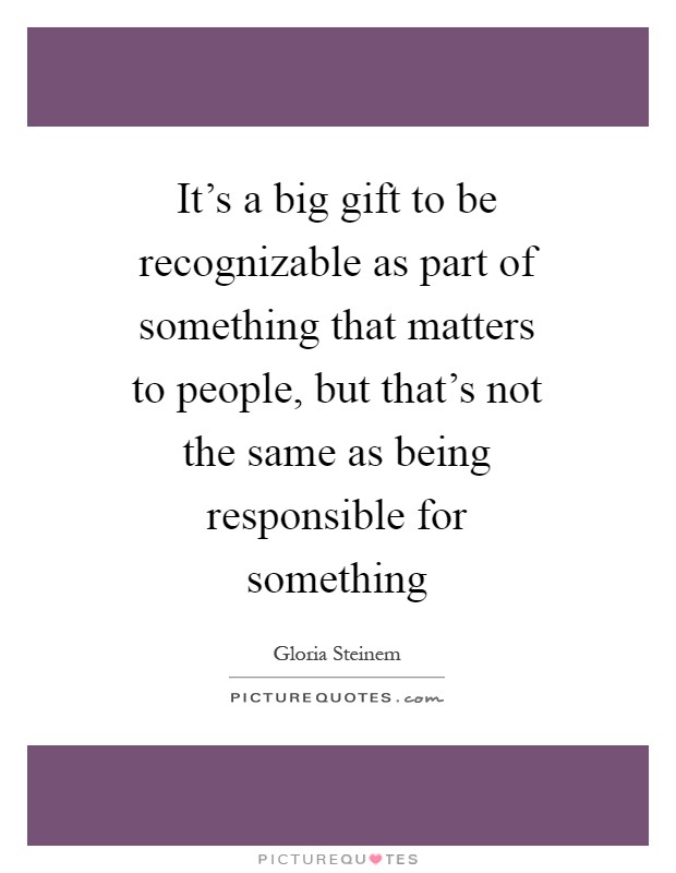 It's a big gift to be recognizable as part of something that matters to people, but that's not the same as being responsible for something Picture Quote #1