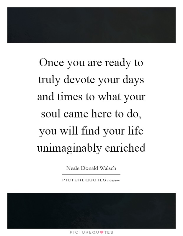 Once you are ready to truly devote your days and times to what your soul came here to do, you will find your life unimaginably enriched Picture Quote #1