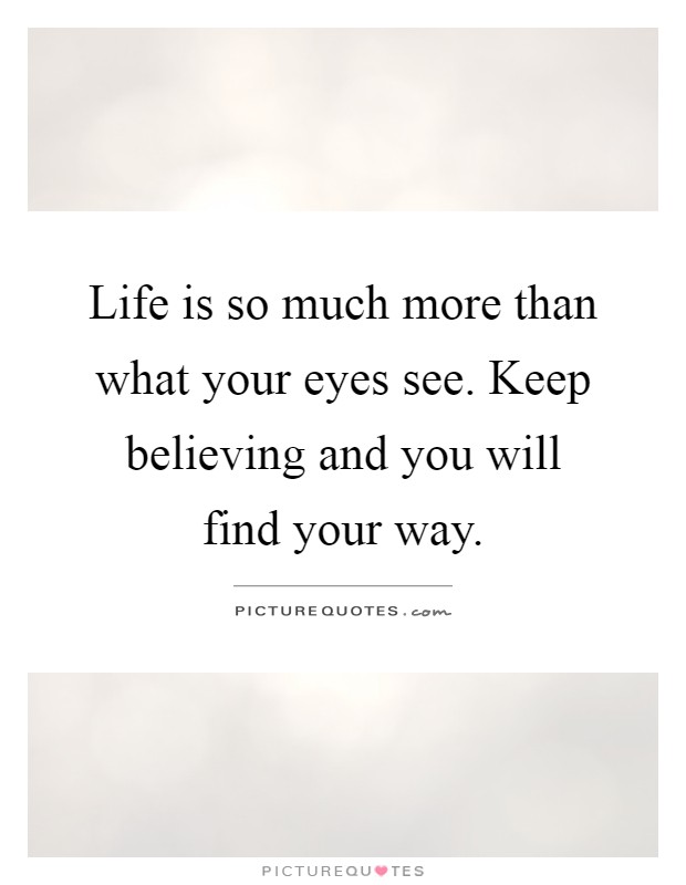 Life is so much more than what your eyes see. Keep believing and you will find your way Picture Quote #1