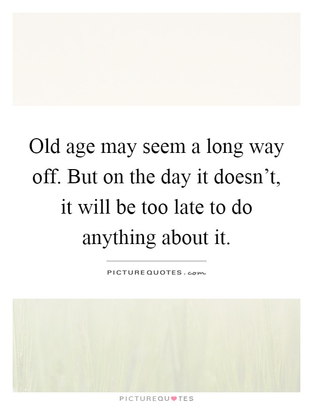 Old age may seem a long way off. But on the day it doesn’t, it will be too late to do anything about it Picture Quote #1