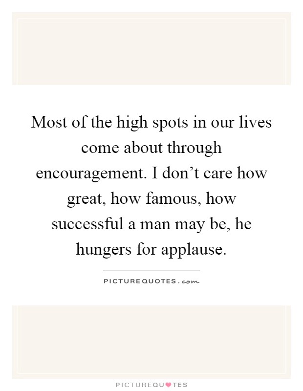 Most of the high spots in our lives come about through encouragement. I don’t care how great, how famous, how successful a man may be, he hungers for applause Picture Quote #1
