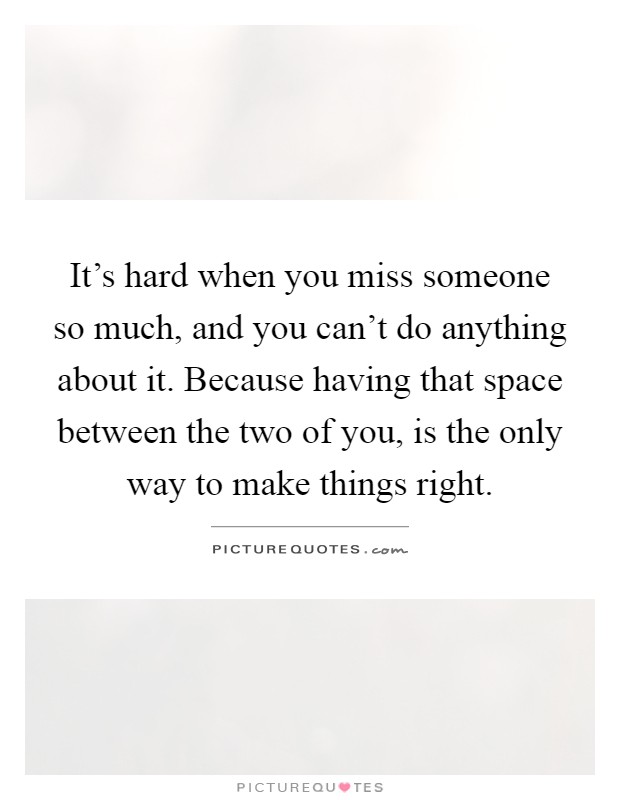 It’s hard when you miss someone so much, and you can’t do anything about it. Because having that space between the two of you, is the only way to make things right Picture Quote #1