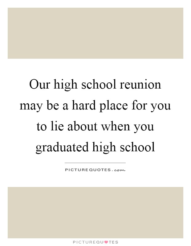 Our high school reunion may be a hard place for you to lie about when you graduated high school Picture Quote #1