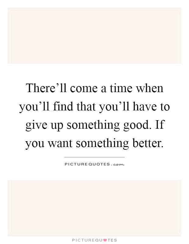 There’ll come a time when you’ll find that you’ll have to give up something good. If you want something better Picture Quote #1