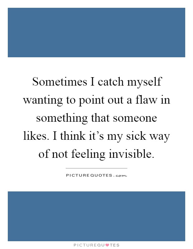 Sometimes I catch myself wanting to point out a flaw in something that someone likes. I think it's my sick way of not feeling invisible Picture Quote #1