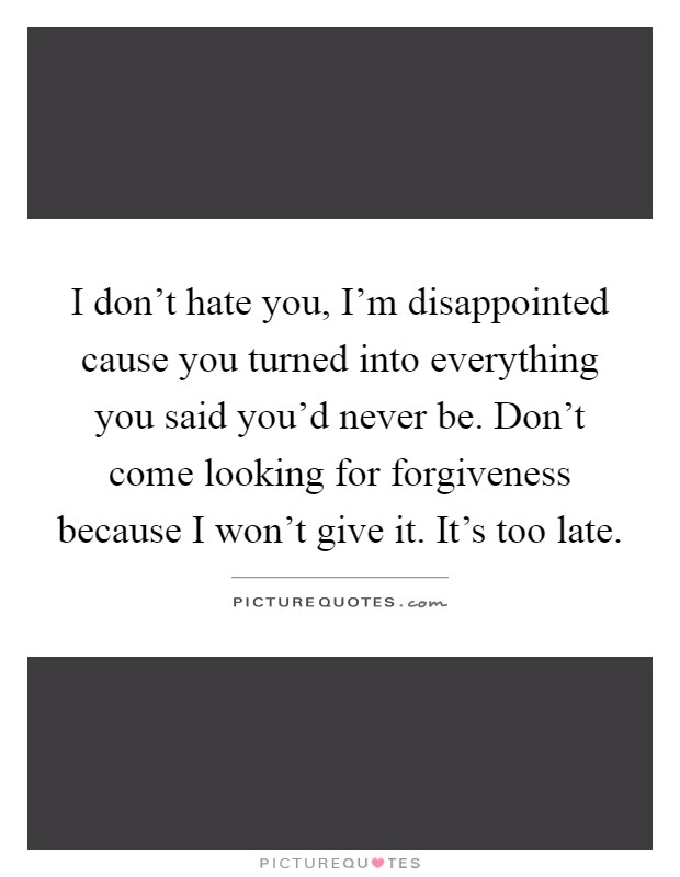 I don’t hate you, I’m disappointed cause you turned into everything you said you’d never be. Don’t come looking for forgiveness because I won’t give it. It’s too late Picture Quote #1