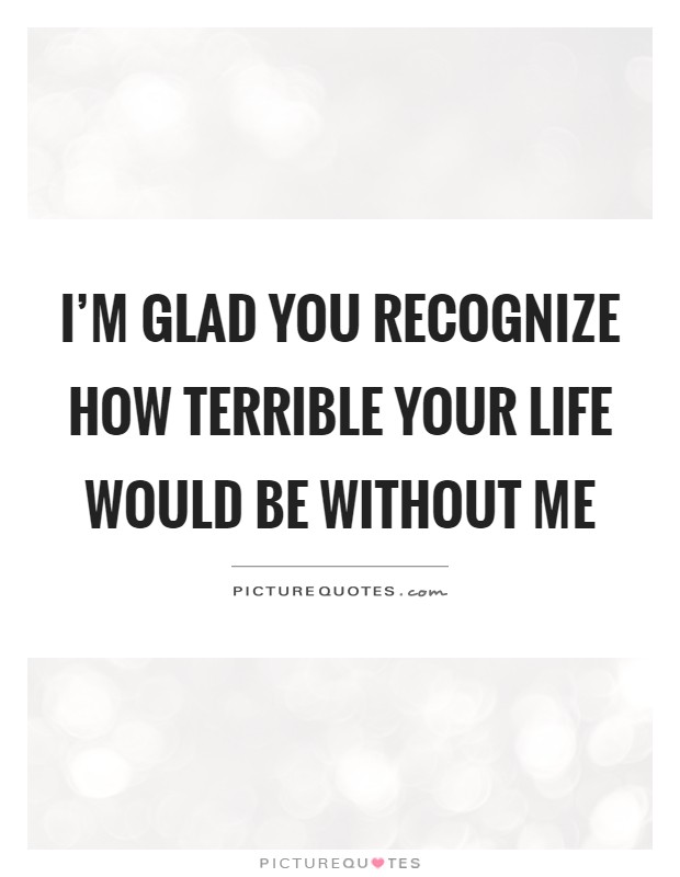 I’m glad you recognize how terrible your life would be without me Picture Quote #1