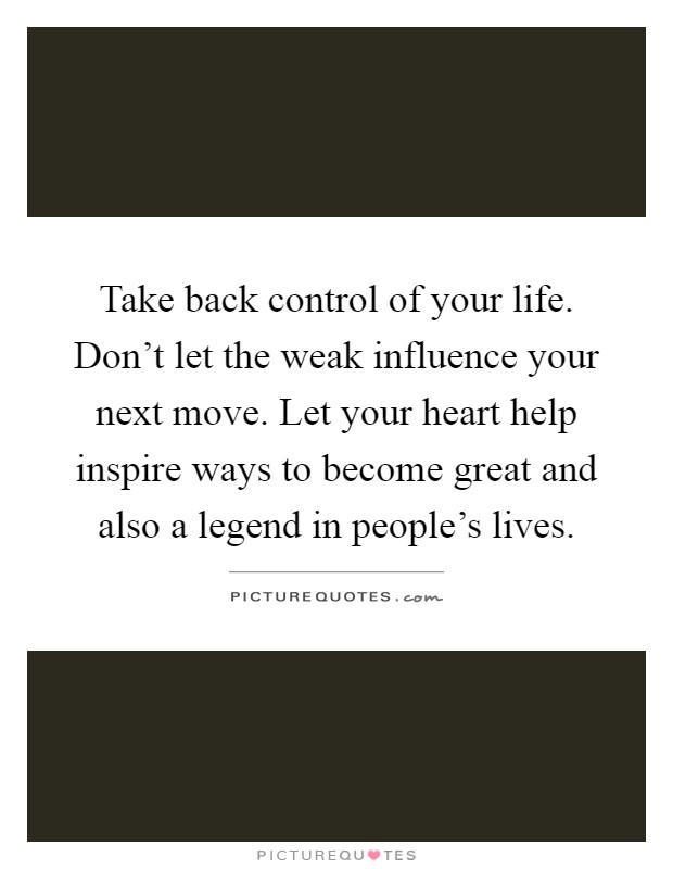 Take back control of your life. Don’t let the weak influence your next move. Let your heart help inspire ways to become great and also a legend in people’s lives Picture Quote #1